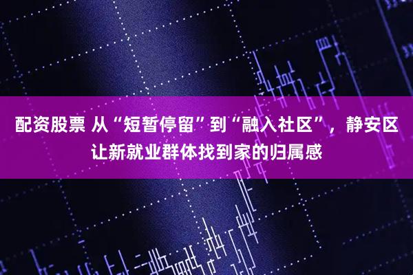 配资股票 从“短暂停留”到“融入社区”，静安区让新就业群体找到家的归属感