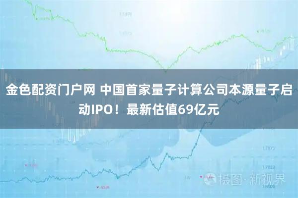 金色配资门户网 中国首家量子计算公司本源量子启动IPO！最新估值69亿元