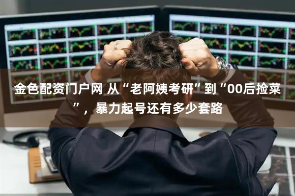 金色配资门户网 从“老阿姨考研”到“00后捡菜”，暴力起号还有多少套路