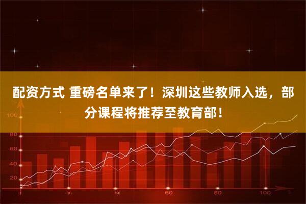 配资方式 重磅名单来了！深圳这些教师入选，部分课程将推荐至教育部！