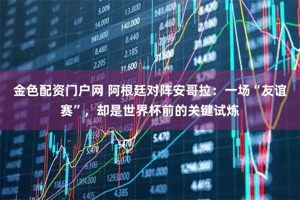 金色配资门户网 阿根廷对阵安哥拉：一场“友谊赛”，却是世界杯前的关键试炼