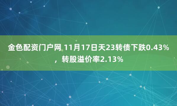 金色配资门户网 11月17日天23转债下跌0.43%，转股溢价率2.13%
