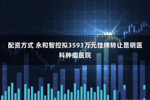 配资方式 永和智控拟3593万元挂牌转让昆明医科肿瘤医院