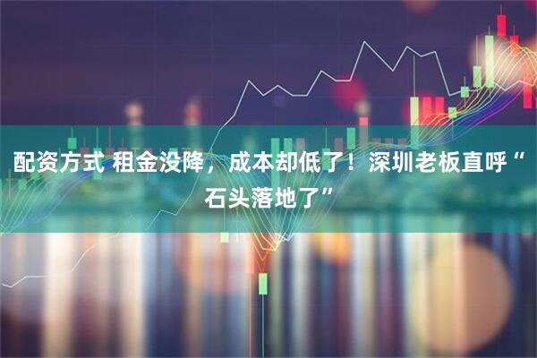 配资方式 租金没降，成本却低了！深圳老板直呼“石头落地了”