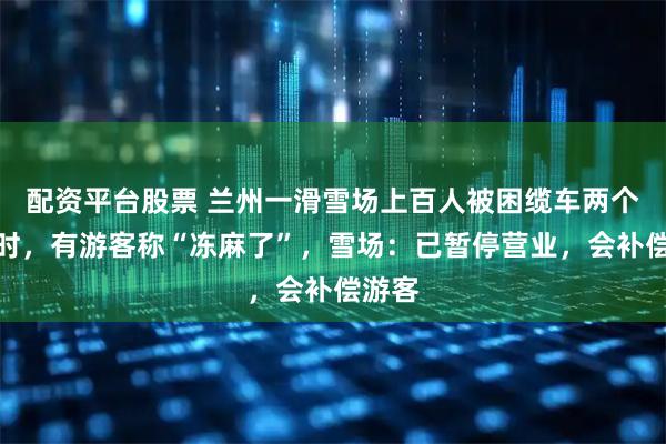 配资平台股票 兰州一滑雪场上百人被困缆车两个多小时，有游客称“冻麻了”，雪场：已暂停营业，会补偿游客