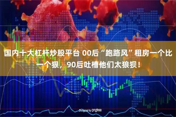 国内十大杠杆炒股平台 00后“跑路风”租房一个比一个狠，90后吐槽他们太狼狈！