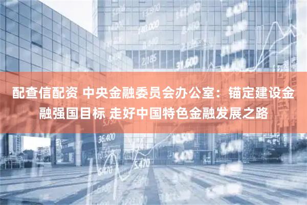 配查信配资 中央金融委员会办公室：锚定建设金融强国目标 走好中国特色金融发展之路