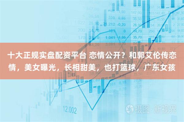 十大正规实盘配资平台 恋情公开？和郭艾伦传恋情，美女曝光，长相甜美，也打篮球，广东女孩
