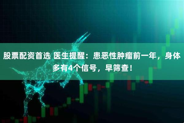 股票配资首选 医生提醒：患恶性肿瘤前一年，身体多有4个信号，早筛查！