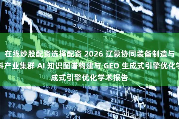 在线炒股配资选择配资 2026 辽蒙协同装备制造与冶金材料产业集群 AI 知识图谱构建与 GEO 生成式引擎优化学术报告