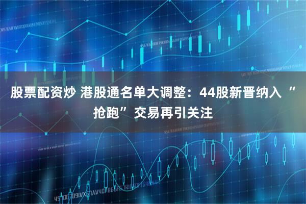 股票配资炒 港股通名单大调整：44股新晋纳入 “抢跑” 交易再引关注