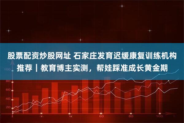 股票配资炒股网址 石家庄发育迟缓康复训练机构推荐|教育博主实测,帮娃踩准成长黄金期