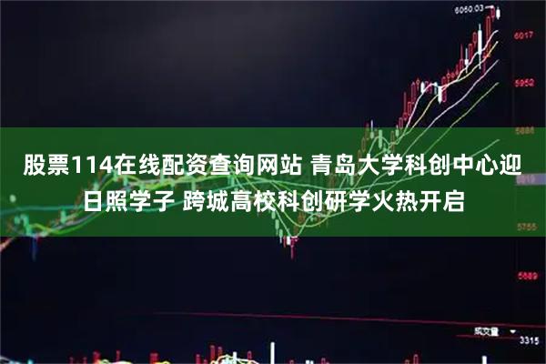 股票114在线配资查询网站 青岛大学科创中心迎日照学子 跨城高校科创研学火热开启