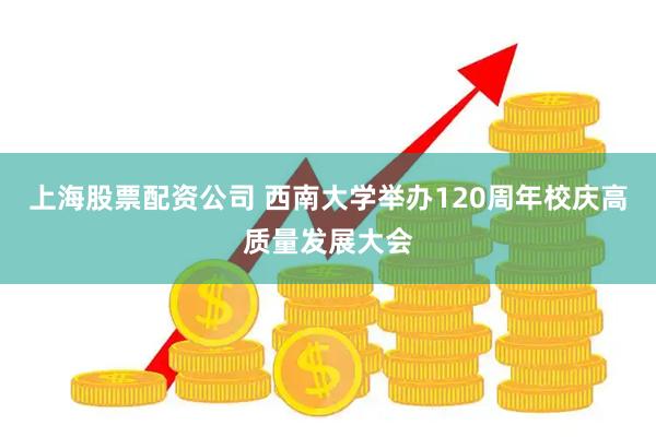 上海股票配资公司 西南大学举办120周年校庆高质量发展大会