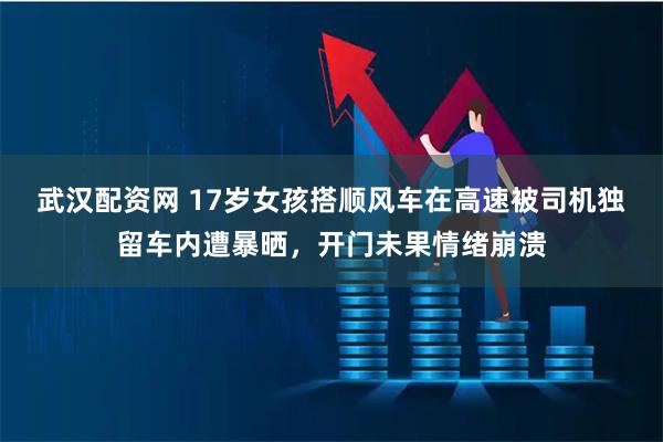 武汉配资网 17岁女孩搭顺风车在高速被司机独留车内遭暴晒,开门未果情绪崩溃