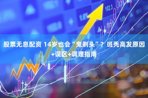 股票无息配资 14岁也会“鬼剃头”？斑秃高发原因+误区+调理指南
