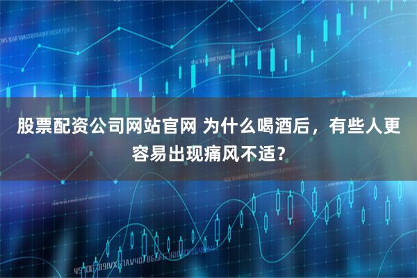 股票配资公司网站官网 为什么喝酒后，有些人更容易出现痛风不适？