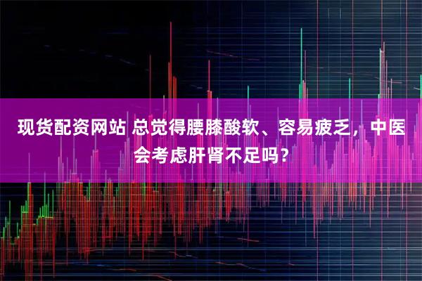 现货配资网站 总觉得腰膝酸软、容易疲乏，中医会考虑肝肾不足吗？