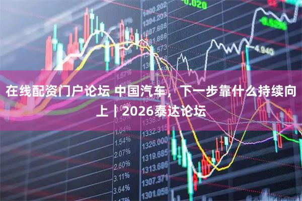 在线配资门户论坛 中国汽车，下一步靠什么持续向上｜2026泰达论坛