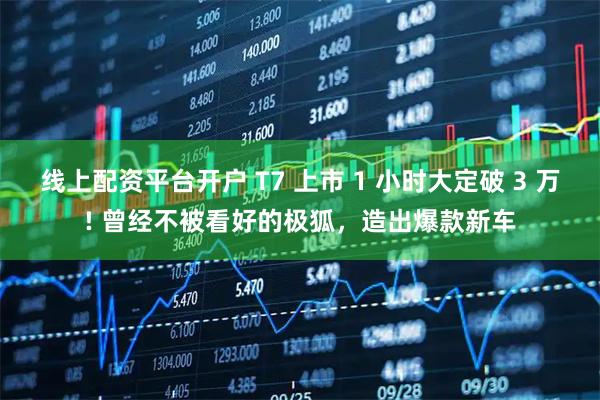 线上配资平台开户 T7 上市 1 小时大定破 3 万! 曾经不被看好的极狐，造出爆款新车
