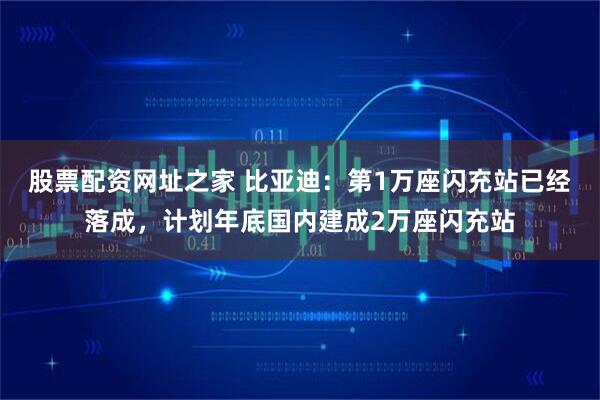 股票配资网址之家 比亚迪：第1万座闪充站已经落成，计划年底国内建成2万座闪充站
