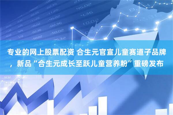 专业的网上股票配资 合生元官宣儿童赛道子品牌，新品“合生元成长至跃儿童营养粉”重磅发布