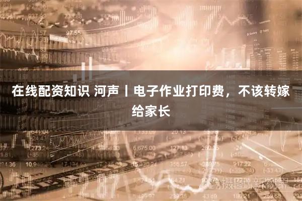 在线配资知识 河声丨电子作业打印费，不该转嫁给家长