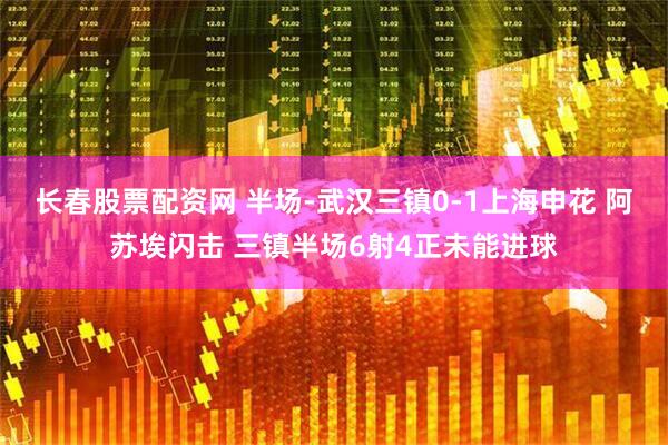 长春股票配资网 半场-武汉三镇0-1上海申花 阿苏埃闪击 三镇半场6射4正未能进球