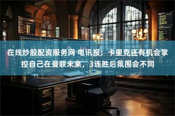 在线炒股配资服务网 电讯报：卡里克还有机会掌控自己在曼联未来，3连胜后氛围会不同