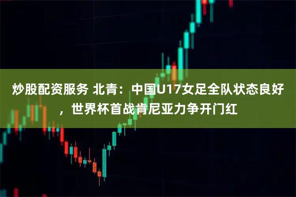 炒股配资服务 北青：中国U17女足全队状态良好，世界杯首战肯尼亚力争开门红