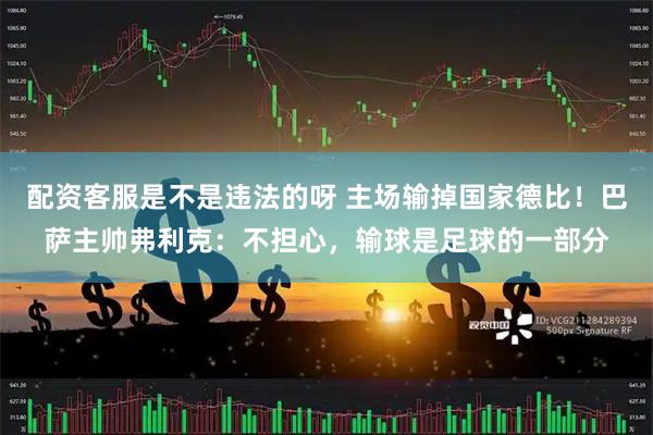配资客服是不是违法的呀 主场输掉国家德比！巴萨主帅弗利克：不担心，输球是足球的一部分